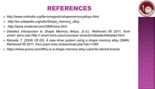  http://www.nmlindia.org/ferromagneticshapememoryalloys.html
 http://en.wikipedia.org/wiki/Shape_memory_alloy
 http://www.smaterial.com/SMA/sma.html
 Detailed Introduction to Shape Memory Alloys. (n.d.). Retrieved 06 2011, from
smart. tamu.edu:http:// smart.tamu.edu/overview/ smaintro/detailed/detailed.html
 Kanada, T. (2008, 05 05). A new drive system using a shape memory alloy (SMA).
Retrieved 06 2011, from joam.inoe.ro/download.php?idu=1360
 https://www.quora.com/Why-is-a-shape-memory-alloy-used-for-dental-braces
 