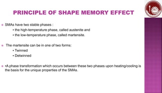  SMAs have two stable phases :
▪ the high-temperature phase, called austenite and
▪ the low-temperature phase, called martensite.
 The martensite can be in one of two forms:
▪ Twinned
▪ Detwinned
 ▪A phase transformation which occurs between these two phases upon heating/cooling is
the basis for the unique properties of the SMAs.
 