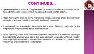  Upon cooling in the absence of applied load the material transforms from austenite into
twinned martensite. (no observable macroscopic shape change occurs).
 Upon heating the material in the martensitic phase, a reverse phase transformation
takes place and as a result the material transforms to austenite.
 If mechanical load is applied to the material in the state of twinned martensite (at low
temperature) it is possible to detwin the martensite.
 Upon releasing of the load, the material remains deformed. A subsequent heating of
the material to a temperature above the austenite finish temperature (Af) will result in
reverse phase transformation (martensite to austenite) and will lead to complete shape
recovery as shown in temp vs load diagram.
 