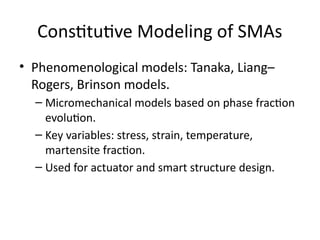 Constitutive Modeling of SMAs
• Phenomenological models: Tanaka, Liang–
Rogers, Brinson models.
– Micromechanical models based on phase fraction
evolution.
– Key variables: stress, strain, temperature,
martensite fraction.
– Used for actuator and smart structure design.
 