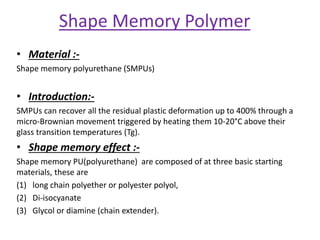 Shape Memory Polymer
• Material :-
Shape memory polyurethane (SMPUs)
• Introduction:-
SMPUs can recover all the residual plastic deformation up to 400% through a
micro-Brownian movement triggered by heating them 10-20°C above their
glass transition temperatures (Tg).
• Shape memory effect :-
Shape memory PU(polyurethane) are composed of at three basic starting
materials, these are
(1) long chain polyether or polyester polyol,
(2) Di-isocyanate
(3) Glycol or diamine (chain extender).
 