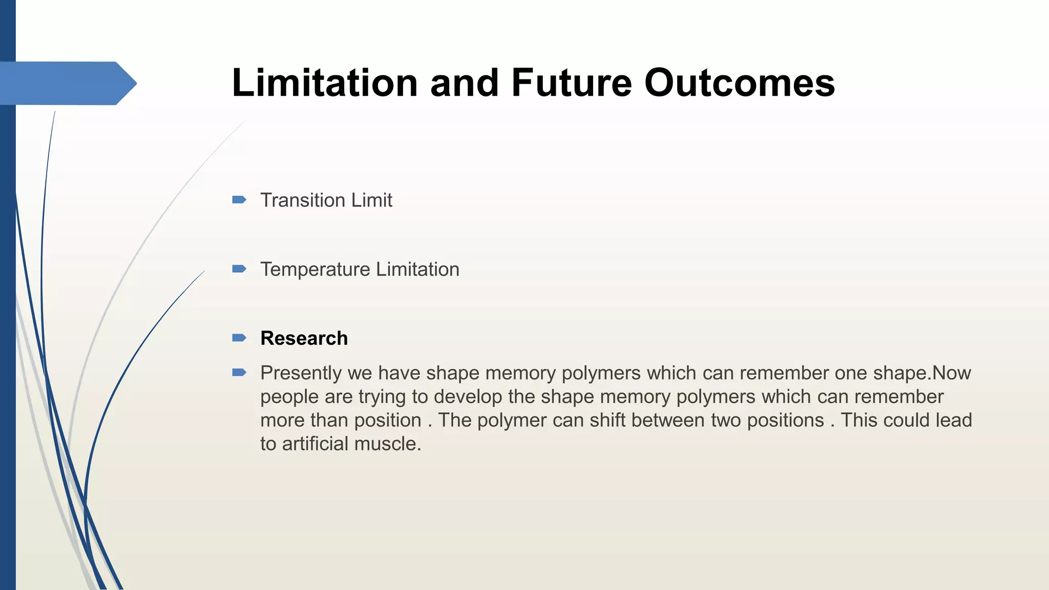 Limitation and Future Outcomes
 Transition Limit
 Temperature Limitation
 Research
 Presently we have shape memory polymers which can remember one shape.Now
people are trying to develop the shape memory polymers which can remember
more than position . The polymer can shift between two positions . This could lead
to artificial muscle.
 