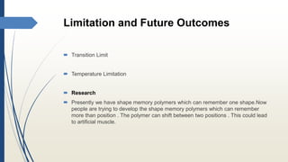 Limitation and Future Outcomes
 Transition Limit
 Temperature Limitation
 Research
 Presently we have shape memory polymers which can remember one shape.Now
people are trying to develop the shape memory polymers which can remember
more than position . The polymer can shift between two positions . This could lead
to artificial muscle.
 