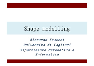 Shape modelling
     Riccardo Scateni
  Università di Cagliari
Dipartimento Matematica e
        Informatica
 