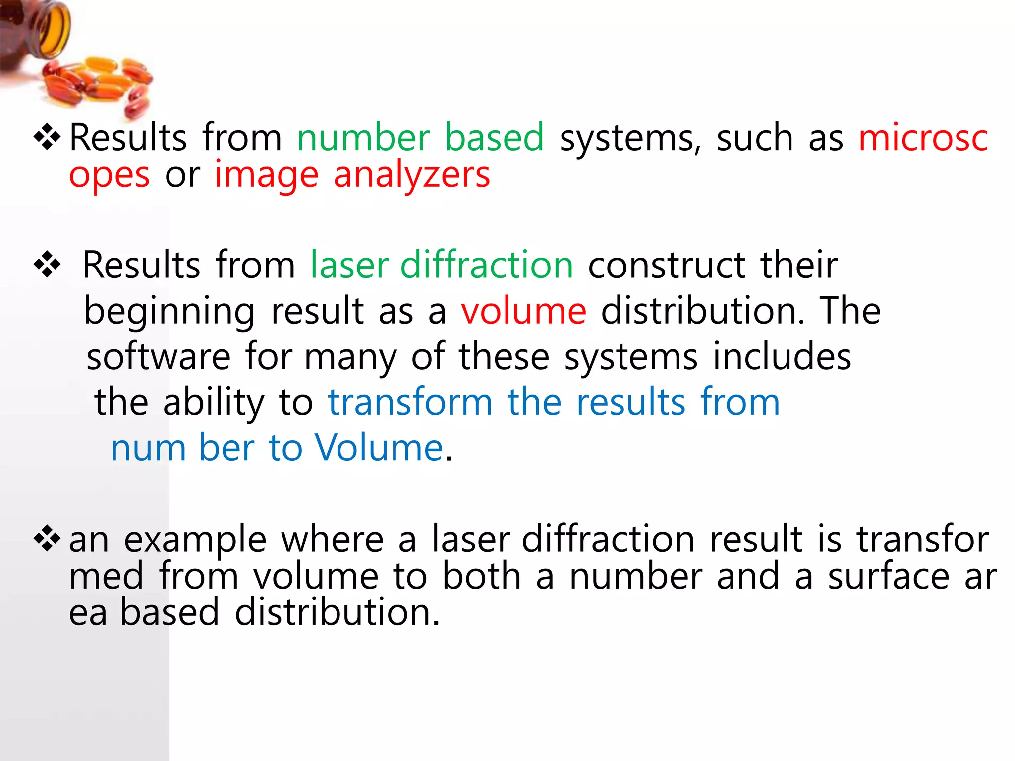 Results from number based systems, such as microsc
opes or image analyzers
Results from laser diffraction construct their
beginning result as a volume distribution. The
software for many of these systems includes
the ability to transform the results from
num ber to Volume.
an example where a laser diffraction result is transfor
med from volume to both a number and a surface ar
ea based distribution.