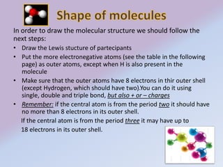 In order to draw the molecular structure we should follow the 
next steps: 
• Draw the Lewis stucture of partecipants 
• Put the more electronegative atoms (see the table in the following 
page) as outer atoms, except when H is also present in the 
molecule 
• Make sure that the outer atoms have 8 electrons in thir outer shell 
(except Hydrogen, which should have two).You can do it using 
single, double and triple bond, but also + or – charges 
• Remember: if the central atom is from the period two it should have 
no more than 8 electrons in its outer shell. 
If the central atom is from the period three it may have up to 
18 electrons in its outer shell. 
 
