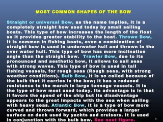 MOST COMMON SHAPES OF THE BOW
Straight or universal Bow, as the name implies, it is a
completely straight bow used today by small sailing
boats. This type of bow increases the length of the float
so it provides greater stability to the boat. Thrown Bow,
It is common in fishing boats, even a combination of
straight bow is used in underwater hull and thrown in the
over water hull. This type of bow has more inclination
angle than the straight bow. Trawler Bow, due to its
pronounced and aesthetic bow, it allows to sail seas
with strong waves. This type of bow is used in tall
fishing vessels, for rough seas (Rough seas, with strong
weather conditions). Bulb Bow, it is so called because of
the bulb that it carries in the bow; it has a reduced
resistance to the march in large tonnage vessels. It is
the type of bow most used today. Its advantage is in that
it favors the speed of the ship but its disadvantage
appears to the great impacts with the sea when sailing
with heavy seas. Atlantic Bow, it is a type of bow more
curved and thrown forward, which provides a larger
surface on deck used by yachts and cruisers. It is used
in conjunction with the bulb bow. See next figure. 9
 