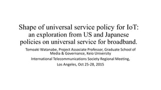Shape of universal service policy for IoT:
an exploration from US and Japanese
policies on universal service for broadband.
Tomoaki Watanabe, Project Associate Professor, Graduate School of
Media & Governance, Keio University
International Telecommunications Society Regional Meeting,
Los Angeles, Oct 25-28, 2015
 