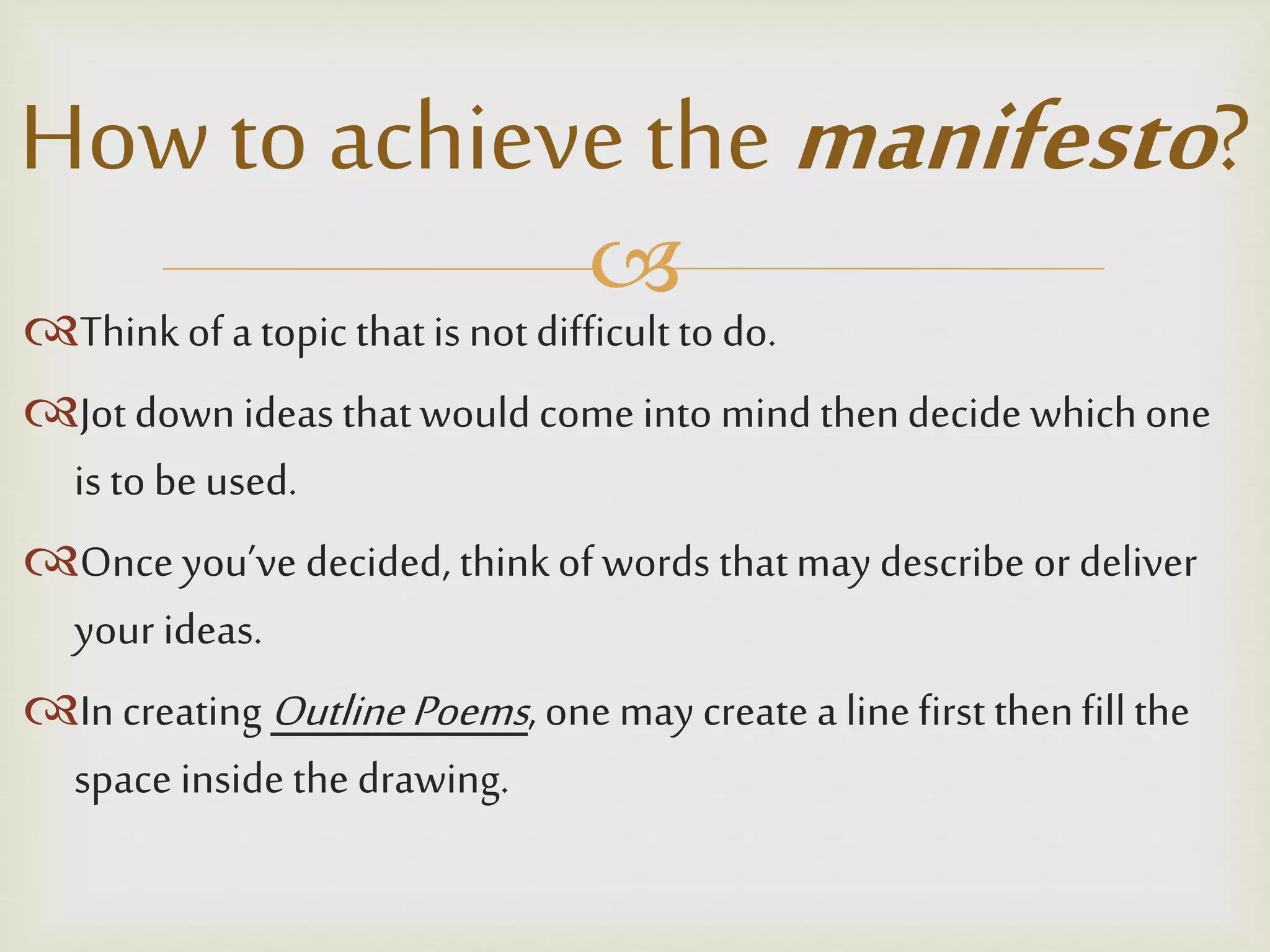 
Thinkof a topic thatis notdifficultto do.
Jot down ideas thatwould come into mind thendecide whichone
is to be used.
Once you’ve decided, thinkof words thatmay describe or deliver
your ideas.
In creating OutlinePoems, onemay create a linefirst thenfillthe
space inside the drawing.
How to achieve the manifesto?
 