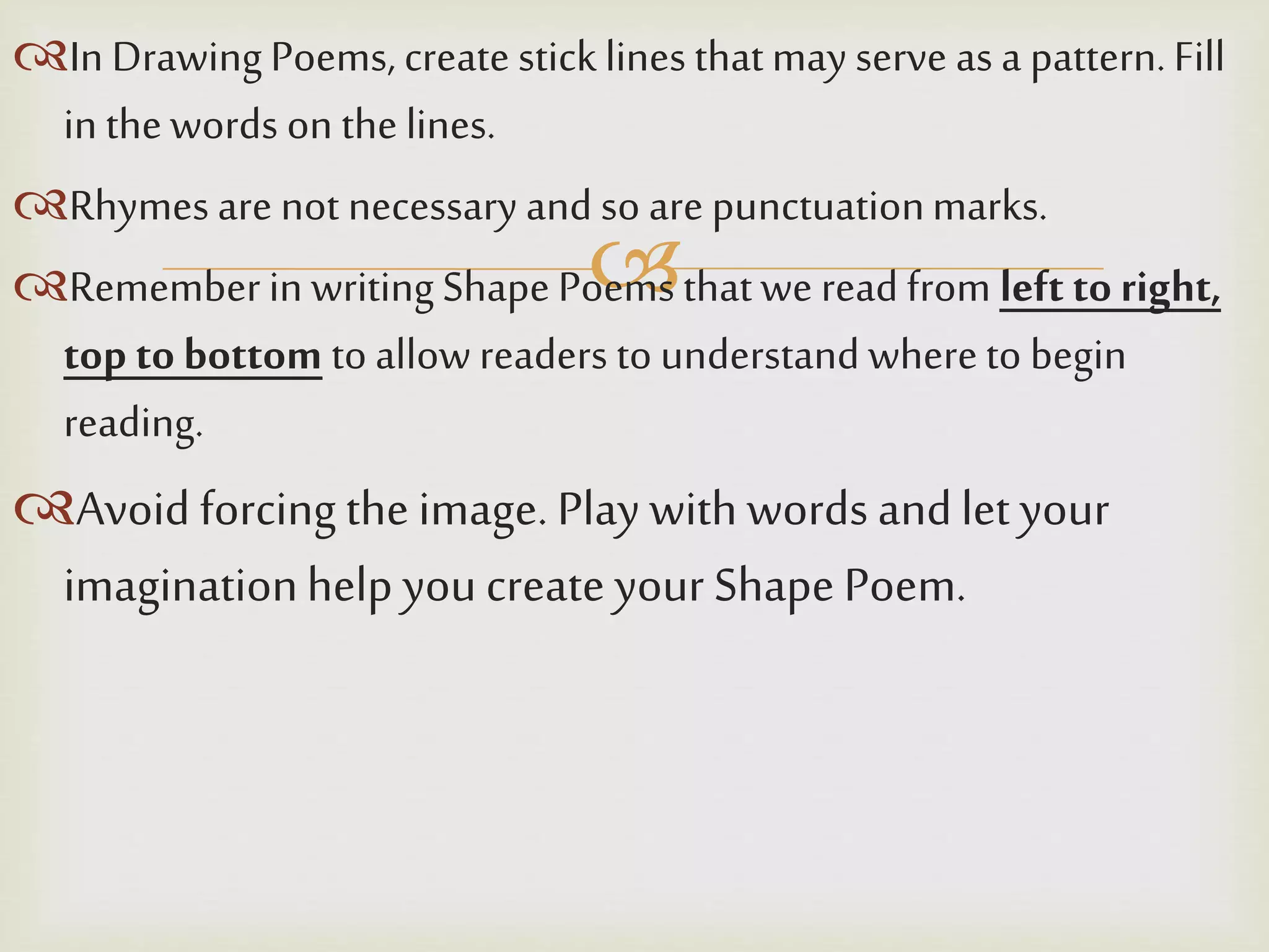 
In DrawingPoems, create sticklines thatmay serve as a pattern.Fill
in thewords on the lines.
Rhymes are not necessary and so are punctuationmarks.
Rememberin writing Shape Poems thatwe read from left to right,
top to bottom to allow readers to understand whereto begin
reading.
Avoid forcing the image. Play with words andlet your
imaginationhelp youcreate your Shape Poem.
 