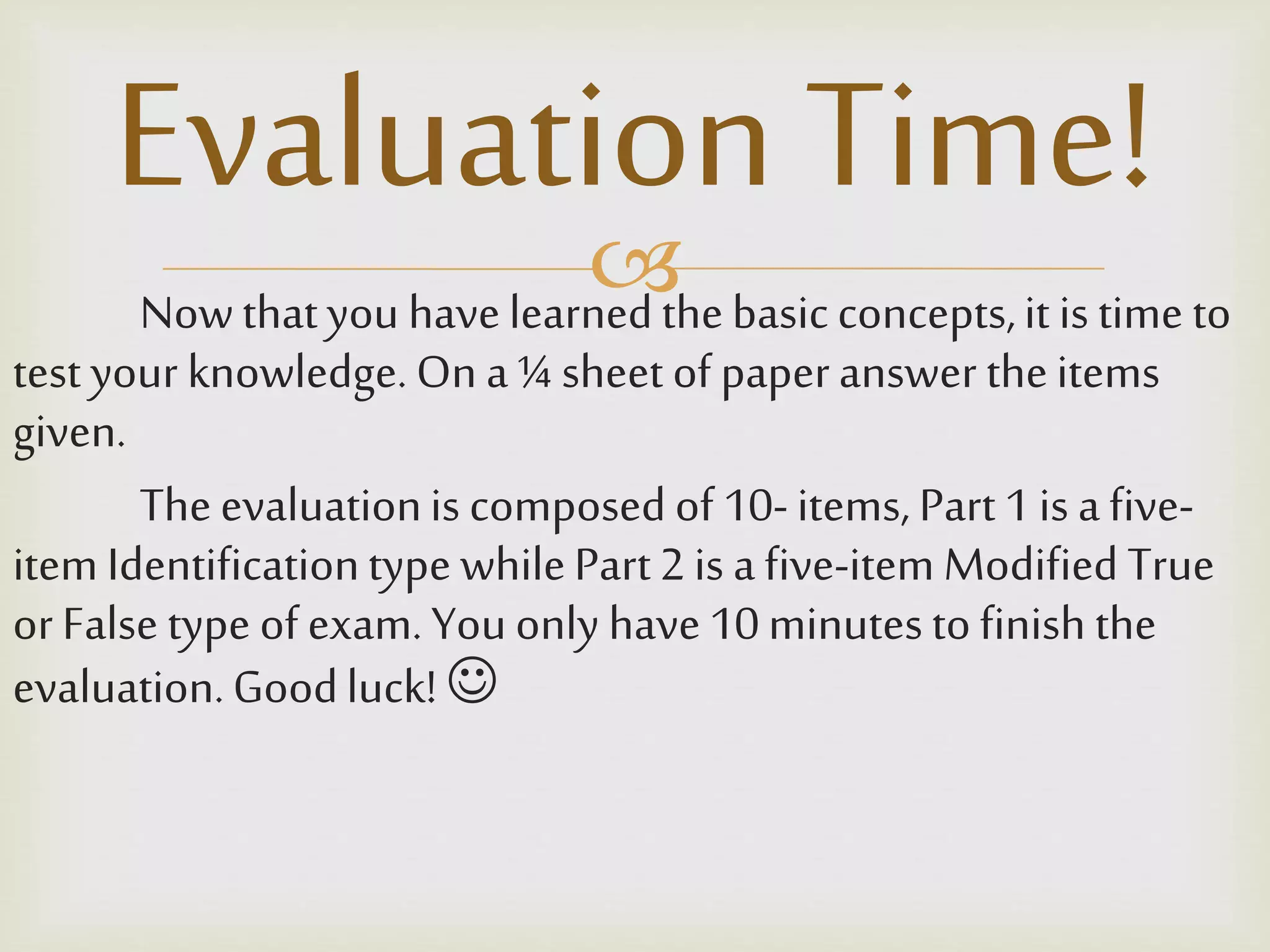 Nowthatyou havelearnedthebasicconcepts,it is time to
test your knowledge.On a¼ sheet of paperanswer theitems
given.
Theevaluationis composedof 10-items, Part1 is afive-
item Identificationtype whilePart2 is afive-item Modified True
orFalse type ofexam.Youonly have10minutestofinish the
evaluation.Goodluck! 
Evaluation Time!
 