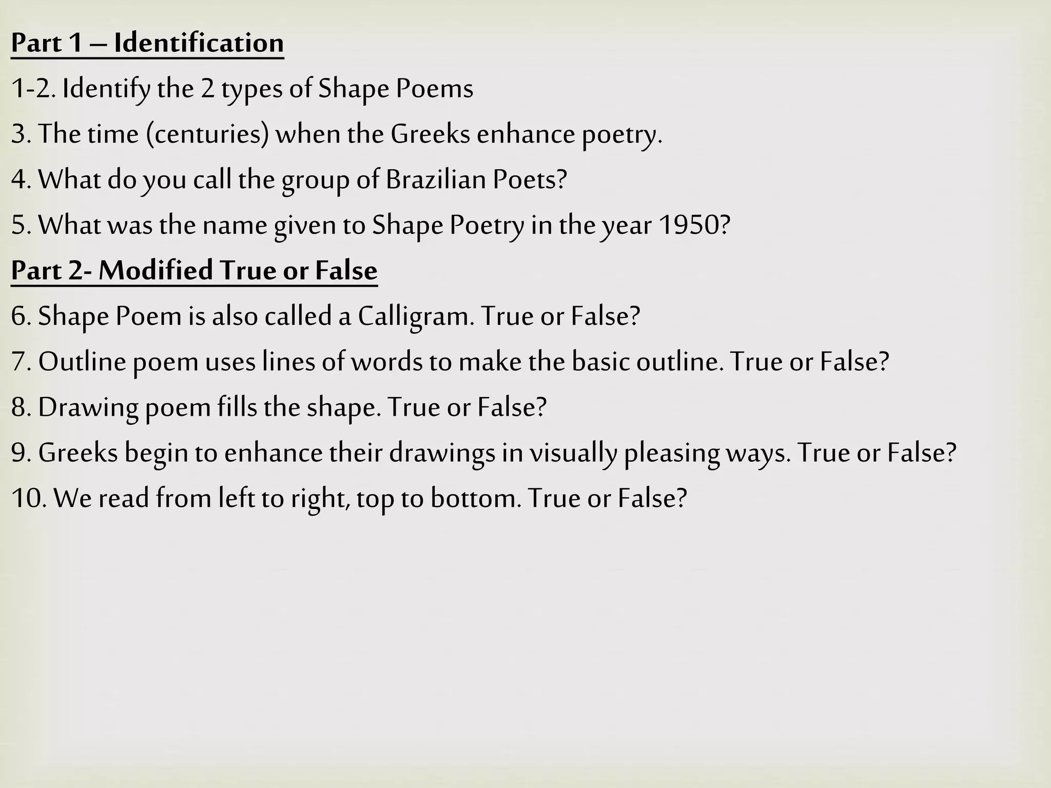 Part1–Identification
1-2.Identifythe2typesofShapePoems
3.Thetime (centuries)whentheGreeksenhancepoetry.
4.What doyoucallthegroupofBrazilianPoets?
5.WhatwasthenamegiventoShapePoetryintheyear 1950?
Part 2- ModifiedTrueorFalse
6.ShapePoemisalsocalleda Calligram.Trueor False?
7.Outlinepoemuseslinesofwordstomake thebasicoutline.Trueor False?
8.Drawingpoemfillstheshape.Trueor False?
9.Greeks begintoenhancetheirdrawingsinvisuallypleasingways.Trueor False?
10.Weread fromlefttoright,toptobottom.Trueor False?
 