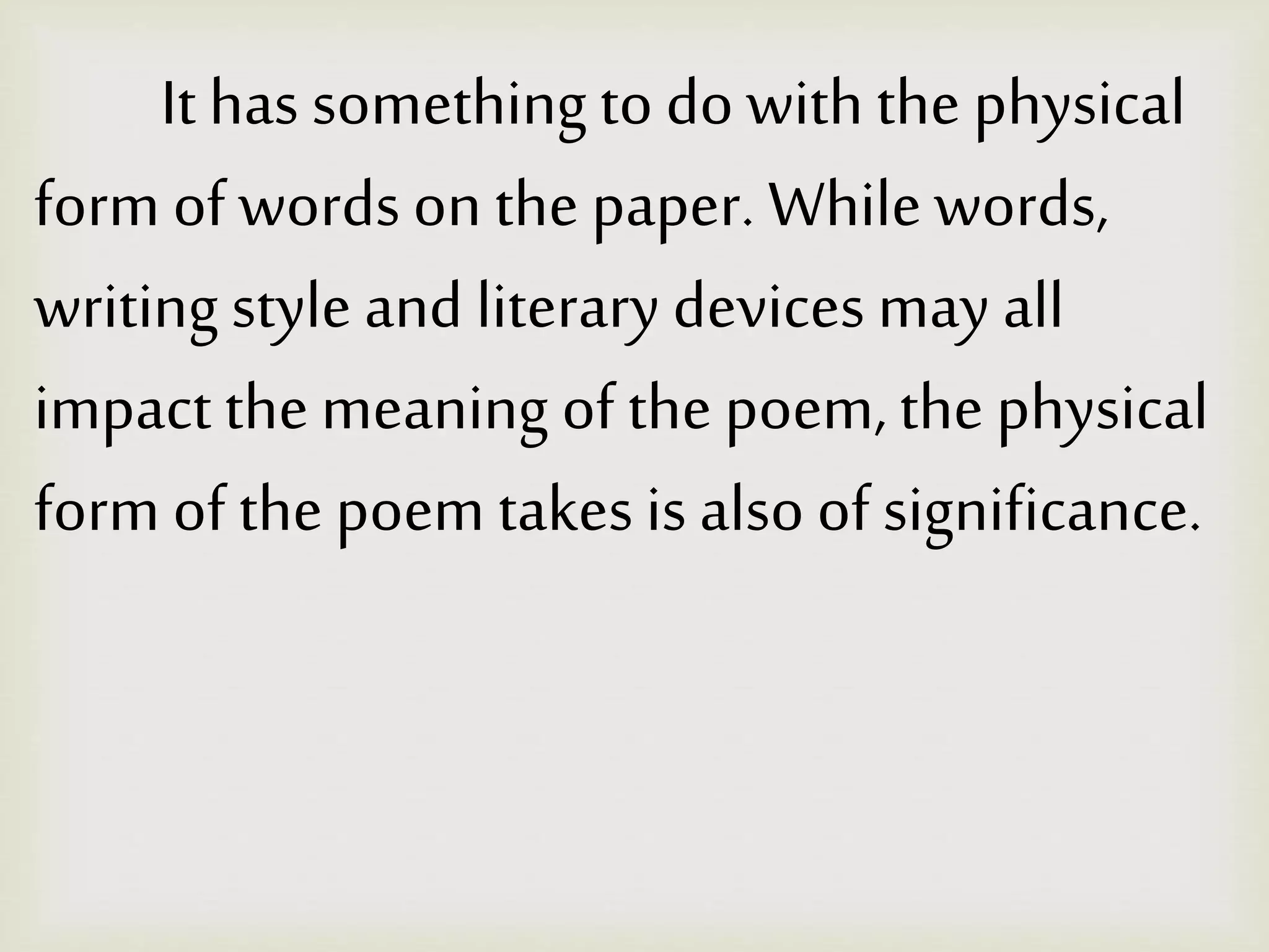 It has something to do with the physical
form of words on the paper. Whilewords,
writing style and literary devices may all
impact themeaning of thepoem, the physical
form of the poem takes is also of significance.
 