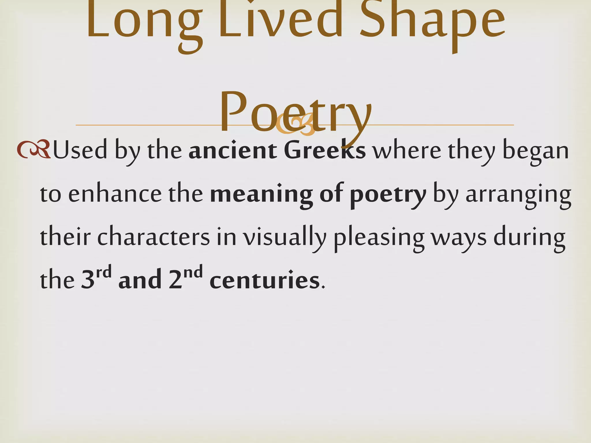 
Used by theancient Greeks wherethey began
to enhancethemeaning of poetryby arranging
theircharactersin visuallypleasing ways during
the 3rd and 2nd centuries.
Long LivedShape
Poetry
 