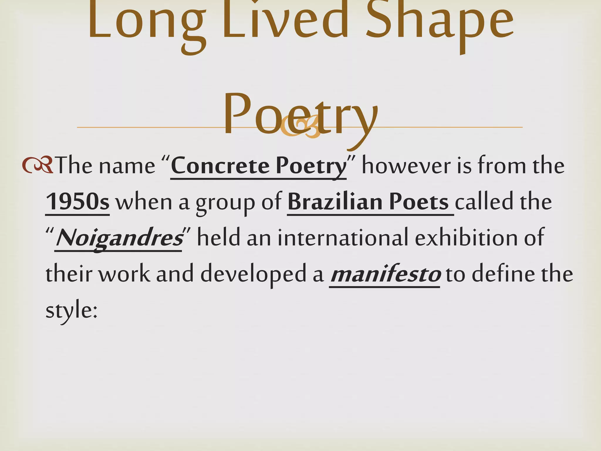 
The name “ConcretePoetry” however is from the
1950s when a groupof Brazilian Poets calledthe
“Noigandres” heldan international exhibitionof
their work and developedamanifestoto definethe
style:
Long LivedShape
Poetry
 