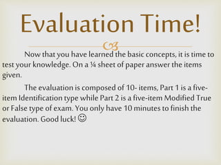 Nowthatyou havelearnedthebasicconcepts,it is time to
test your knowledge.On a¼ sheet of paperanswer theitems
given.
Theevaluationis composedof 10-items, Part1 is afive-
item Identificationtype whilePart2 is afive-item Modified True
orFalse type ofexam.Youonly have10minutestofinish the
evaluation.Goodluck! 
Evaluation Time!
 