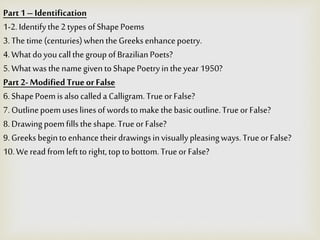 Part1–Identification
1-2.Identifythe2typesofShapePoems
3.Thetime (centuries)whentheGreeksenhancepoetry.
4.What doyoucallthegroupofBrazilianPoets?
5.WhatwasthenamegiventoShapePoetryintheyear 1950?
Part 2- ModifiedTrueorFalse
6.ShapePoemisalsocalleda Calligram.Trueor False?
7.Outlinepoemuseslinesofwordstomake thebasicoutline.Trueor False?
8.Drawingpoemfillstheshape.Trueor False?
9.Greeks begintoenhancetheirdrawingsinvisuallypleasingways.Trueor False?
10.Weread fromlefttoright,toptobottom.Trueor False?
 