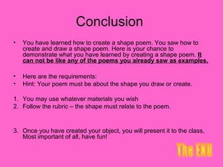 Conclusion
•   You have learned how to create a shape poem. You saw how to
    create and draw a shape poem. Here is your chance to
    demonstrate what you have learned by creating a shape poem. It
    can not be like any of the poems you already saw as examples.

•   Here are the requirements:
•   Hint: Your poem must be about the shape you draw or create.

1. You may use whatever materials you wish
2. Follow the rubric – the shape must relate to the poem.


3. Once you have created your object, you will present it to the class,
   Most important of all, have fun!
 