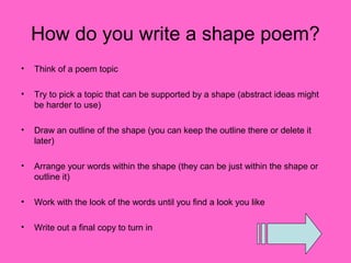 How do you write a shape poem?
•   Think of a poem topic

•   Try to pick a topic that can be supported by a shape (abstract ideas might
    be harder to use)

•   Draw an outline of the shape (you can keep the outline there or delete it
    later)

•   Arrange your words within the shape (they can be just within the shape or
    outline it)

•   Work with the look of the words until you find a look you like

•   Write out a final copy to turn in
 