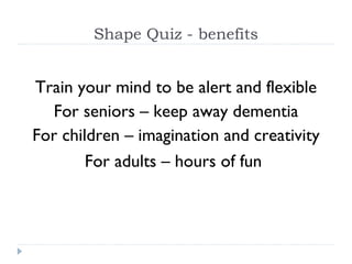 Shape Quiz - benefits Train your mind to be alert and flexible For seniors – keep away dementia For children – imagination and creativity For adults – hours of fun   