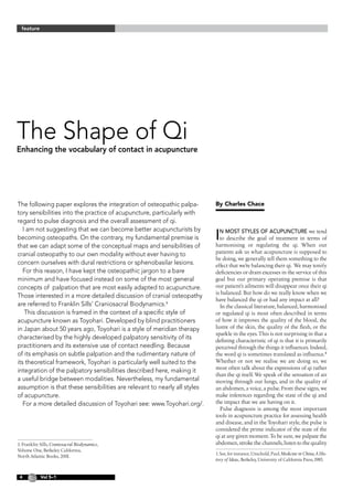 feature




The Shape of Qi
Enhancing the vocabulary of contact in acupuncture




The following paper explores the integration of osteopathic palpa-         By Charles Chace
tory sensibilities into the practice of acupuncture, particularly with
regard to pulse diagnosis and the overall assessment of qi.
   I am not suggesting that we can become better acupuncturists by
becoming osteopaths. On the contrary, my fundamental premise is            I n most styles of acupuncture we tend
                                                                             to describe the goal of treatment in terms of
that we can adapt some of the conceptual maps and sensibilities of         harmonising or regulating the qi. When our
cranial osteopathy to our own modality without ever having to              patients ask us what acupuncture is supposed to
                                                                           be doing, we generally tell them something to the
concern ourselves with dural restrictions or sphenobasilar lesions.        effect that we’re balancing their qi. We may tonify
   For this reason, I have kept the osteopathic jargon to a bare           deficiencies or drain excesses in the service of this
minimum and have focused instead on some of the most general               goal but our primary operating premise is that
concepts of palpation that are most easily adapted to acupuncture.         our patient’s ailments will disappear once their qi
                                                                           is balanced. But how do we really know when we
Those interested in a more detailed discussion of cranial osteopathy
                                                                           have balanced the qi or had any impact at all?
are referred to Franklin Sills’ Craniosacral Biodynamics.                   In the classical literature, balanced, harmonised
    This discussion is framed in the context of a specific style of        or regulated qi is most often described in terms
acupuncture known as Toyohari. Developed by blind practitioners            of how it improves the quality of the blood, the
in Japan about 50 years ago, Toyohari is a style of meridian therapy       lustre of the skin, the quality of the flesh, or the
                                                                           sparkle in the eyes. This is not surprising in that a
characterised by the highly developed palpatory sensitivity of its         defining characteristic of qi is that it is primarily
practitioners and its extensive use of contact needling. Because           perceived through the things it influences. Indeed,
of its emphasis on subtle palpation and the rudimentary nature of          the word qi is sometimes translated as influence.
its theoretical framework, Toyohari is particularly well suited to the     Whether or not we realise we are doing so, we
                                                                           most often talk about the expressions of qi rather
integration of the palpatory sensibilities described here, making it
                                                                           than the qi itself. We speak of the sensation of air
a useful bridge between modalities. Nevertheless, my fundamental           moving through our lungs, and in the quality of
assumption is that these sensibilities are relevant to nearly all styles   an abdomen, a voice, a pulse. From these signs, we
of acupuncture.                                                            make inferences regarding the state of the qi and
   For a more detailed discussion of Toyohari see: www.Toyohari.org/.      the impact that we are having on it.
                                                                             Pulse diagnosis is among the most important
                                                                           tools in acupuncture practice for assessing health
                                                                           and disease, and in the Toyohari style, the pulse is
                                                                           considered the prime indicator of the state of the
                                                                           qi at any given moment. To be sure, we palpate the
1. Franklin Sills, Craniosacral Biodynamics,                               abdomen, stroke the channels, listen to the quality
Volume One, Berkeley California,
                                                                           1. See, for instance, Unschuld, Paul, Medicine in China, A His-
North Atlantic Books, 2001.
                                                                           tory of Ideas, Berkeley, University of California Press, 1985.


           Vol 5–1
 