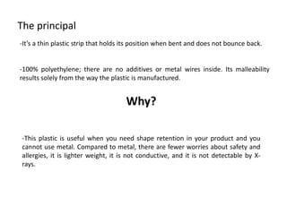 The principal 
-It’sathinplasticstripthatholdsitspositionwhenbentanddoesnotbounceback. 
-100%polyethylene;therearenoadditivesormetalwiresinside.Itsmalleabilityresultssolelyfromthewaytheplasticismanufactured. 
Why? 
-Thisplasticisusefulwhenyouneedshaperetentioninyourproductandyoucannotusemetal.Comparedtometal,therearefewerworriesaboutsafetyandallergies,itislighterweight,itisnotconductive,anditisnotdetectablebyX- rays.  