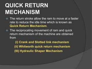 QUICK RETURN
MECHANISM
 The return stroke allow the ram to move at a faster
rate to reduce the idle time which is known as
Quick Return Mechanism.
 The reciprocating movement of ram and quick
return mechanism of the machine are obtained
from
(i) Crank and Slotted link mechanism
(ii) Whitworth quick return mechanism
(III) Hydraulic Shaper Mechanism
 