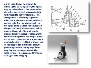 Apron consisting of by a screw. By
releasing the clamping screw, the apron
may be swiveled upon the apron swivel
pin either towards left or towards right
with respect to the vertical slide. This
arrangement is necessary to provide
relief to the tool while making vertical or
angular cuts. The two vertical walls on
the apron called clapper box houses the
clapper block which is connected to it by
means of hinge pin. The tool post is
mounted upon the clapper block. On the
forward cutting stroke the clapper block
fits securely to the clapper box to make a
rigid tool on the work lifts the block –out
of the clapper box a sufficient amount
preventing the tool cutting edge form
dragging and consequent wear. The
work surface is also prevented from any
damage due to dragging.
 