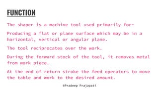FUNCTION
The shaper is a machine tool used primarily for-
Producing a flat or plane surface which may be in a
horizontal, vertical or angular plane.
The tool reciprocates over the work.
During the forward stock of the tool, it removes metal
from work piece.
At the end of return stroke the feed operators to move
the table and work to the desired amount.
©Pradeep Prajapati
 