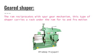 Geared shaper:
The ram reciprocates with spur gear mechanism. this type of
shaper carries a rack under the ram for to and fro motion
©Pradeep Prajapati
 