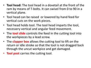 • Tool head: The tool head in a dovetail at the front of the
ram by means of T-bolts. It can swivel from 0 to 90 in a
vertical plane.
• Tool head can be raised or lowered by hand feed for
vertical cuts on the work pieces.
• Tool head holds tool. The tool head imparts the tool,
necessery vertical and angular feed movement.
• The tool slide controls the feed in the cutting tool into
the workpieces by a lead screw.
• The clapper box allows the cutting tool to lift on the
return or idle stroke so that the tool is not dragged back
through the uncut workpice and get damaged.
• Tool post carries the cutting tool.
 