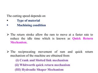 The cutting speed depends on
 Type of material
 Machining condition
 The return stroke allow the ram to move at a faster rate to
reduce the idle time which is known as Quick Return
Mechanism.
 The reciprocating movement of ram and quick return
mechanism of the machine are obtained from
(i) Crank and Slotted link mechanism
(ii) Whitworth quick return mechanism
(III) Hydraulic Shaper Mechanism
 