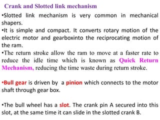 Crank and Slotted link mechanism
•Slotted link mechanism is very common in mechanical
shapers.
•It is simple and compact. It converts rotary motion of the
electric motor and gearboxinto the reciprocating motion of
the ram.
•The return stroke allow the ram to move at a faster rate to
reduce the idle time which is known as Quick Return
Mechanism, reducing the time waste during return stroke.
•Bull gear is driven by a pinion which connects to the motor
shaft through gear box.
•The bull wheel has a slot. The crank pin A secured into this
slot, at the same time it can slide in the slotted crank B.
 