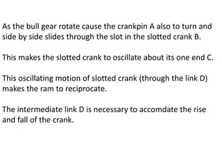 As the bull gear rotate cause the crankpin A also to turn and
side by side slides through the slot in the slotted crank B.
This makes the slotted crank to oscillate about its one end C.
This oscillating motion of slotted crank (through the link D)
makes the ram to reciprocate.
The intermediate link D is necessary to accomdate the rise
and fall of the crank.
 