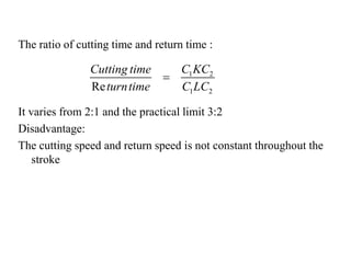 The ratio of cutting time and return time :
It varies from 2:1 and the practical limit 3:2
Disadvantage:
The cutting speed and return speed is not constant throughout the
stroke
1 2
1 2Re
C KCCutting time
turntime C LC

 