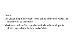 Note :
The closer the pin is brought to the centre of the bull wheel, the
smaller will be the stroke.
Maximum stroke of the ram obtained when the crank pin is
shifted towards the farthest end of slide.
 