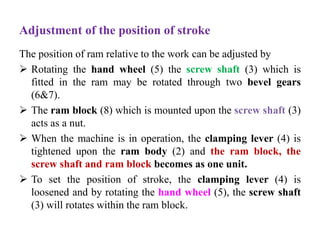 Adjustment of the position of stroke
The position of ram relative to the work can be adjusted by
 Rotating the hand wheel (5) the screw shaft (3) which is
fitted in the ram may be rotated through two bevel gears
(6&7).
 The ram block (8) which is mounted upon the screw shaft (3)
acts as a nut.
 When the machine is in operation, the clamping lever (4) is
tightened upon the ram body (2) and the ram block, the
screw shaft and ram block becomes as one unit.
 To set the position of stroke, the clamping lever (4) is
loosened and by rotating the hand wheel (5), the screw shaft
(3) will rotates within the ram block.
 