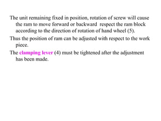 The unit remaining fixed in position, rotation of screw will cause
the ram to move forward or backward respect the ram block
according to the direction of rotation of hand wheel (5).
Thus the position of ram can be adjusted with respect to the work
piece.
The clamping lever (4) must be tightened after the adjustment
has been made.
 