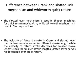 Difference between Crank and slotted link
mechanism and whitworth quick return
• The slotted lever mechanism is used in Shaper machines
for quick return mechanism; while whitworth mechanism is
used in Slotting machine.
• The velocity of forward stroke in Crank and slotted lever
mechanism remains same for different stroke length while
the velocity of return stroke decreses for smaller stroke
lengths.Thus for smaller stroke lengths Slotted lever serves
no advantage over quick return.
 