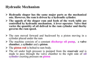 Hydraulic Mechanism
 Hydraulic shaper has the same major parts as the mechanical
one. However, the ram is driven by a hydraulic cylinder.
 The sppeds of the shaper ram and feeds of the work table are
controlled by hydraulic mechanism. A lever operates Valve that
varies the quantity of oil delived to the ram cylinder and therby
governs the ram speed.
 The ram moved forward and backward by a piston moving in a
cylinder placed under the ram
 The machine consists of a constant discharge oil pump, a valve
chamber, a cylinder and a piston.
 The piston rod is bolted to ram body.
 The oil under high pressure is pumped from the reservoir and is
made to pass through the valve chamber to the right side of oil
cylinder exerting pressure on piston
 