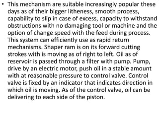 • This mechanism are suitable increasingly popular these
days as of their bigger litheness, smooth process,
capability to slip in case of excess, capacity to withstand
obstructions with no damaging tool or machine and the
option of change speed with the feed during process.
This system can efficiently use as rapid return
mechanisms. Shaper ram is on its forward cutting
strokes with is moving as of right to left. Oil as of
reservoir is passed through a filter with pump. Pump,
drive by an electric motor, push oil in a stable amount
with at reasonable pressure to control valve. Control
valve is fixed by an indicator that indicates direction in
which oil is moving. As of the control valve, oil can be
delivering to each side of the piston.
 