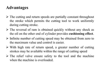 Advantages
 The cutting and return speeds are partially constant throughout
the stroke which permits the cutting tool to work uniformly
during cutting stroke.
 The reversal of ram is obtained quickly without any shock as
the oil on the other end of cylinder provides cushioning effect.
 Infinite number of cutting speed may be obtained from zero to
the maximum value and control is easier.
 With high rate of return speed, a greater number of cutting
strokes may be available within the range of cutting speed
 The relief valve ensure safety to the tool and the machine
when the machine is overloaded.
 