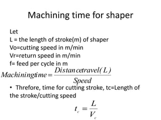 Machining time for shaper
Let
L = the length of stroke(m) of shaper
Vo=cutting speed in m/min
Vr=return speed in m/min
f= feed per cycle in m
• Threfore, time for cutting stroke, tc=Length of
the stroke/cutting speed
Speed
)L(travelectanDis
imeMachiningt 
c
c
V
L
t 
 