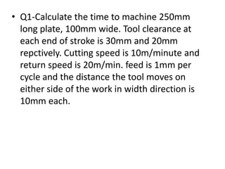 • Q1-Calculate the time to machine 250mm
long plate, 100mm wide. Tool clearance at
each end of stroke is 30mm and 20mm
repctively. Cutting speed is 10m/minute and
return speed is 20m/min. feed is 1mm per
cycle and the distance the tool moves on
either side of the work in width direction is
10mm each.
 