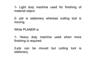 1- Light duty machine used for finishing of
material object.
2- job is stationery whereas cutting tool is
moving.
While PLANER is
1- Heavy duty machine used when more
finishing is required.
2-job can be moved but cutting tool is
stationery.
 