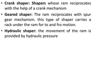 • Crank shaper: Shapers whose ram reciprocates
with the help of a crank mechanism
• Geared shaper: The ram reciprocates with spur
gear mechanism. this type of shaper carries a
rack under the ram for to and fro motion.
• Hydraulic shaper: the movement of the ram is
provided by hydraulic pressure
 