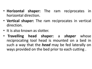 • Horizontal shaper: The ram reciprocates in
horizontal direction.
• Vertical shaper: The ram reciprocates in vertical
direction.
• It is also known as slotter.
• Travelling head shaper: a shaper whose
reciprocating tool head is mounted on a bed in
such a way that the head may be fed laterally on
ways provided on the bed prior to each cutting .
 