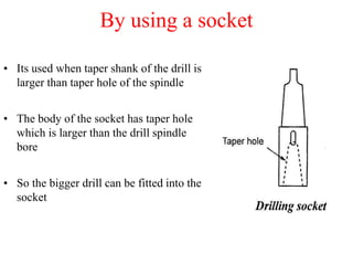 By using a socket
• Its used when taper shank of the drill is
larger than taper hole of the spindle
• The body of the socket has taper hole
which is larger than the drill spindle
bore
• So the bigger drill can be fitted into the
socket
 