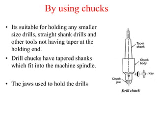 By using chucks
• Its suitable for holding any smaller
size drills, straight shank drills and
other tools not having taper at the
holding end.
• Drill chucks have tapered shanks
which fit into the machine spindle.
• The jaws used to hold the drills
 