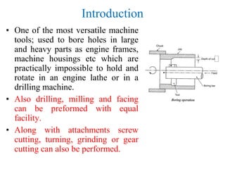 Introduction
• One of the most versatile machine
tools; used to bore holes in large
and heavy parts as engine frames,
machine housings etc which are
practically impossible to hold and
rotate in an engine lathe or in a
drilling machine.
• Also drilling, milling and facing
can be preformed with equal
facility.
• Along with attachments screw
cutting, turning, grinding or gear
cutting can also be performed.
 